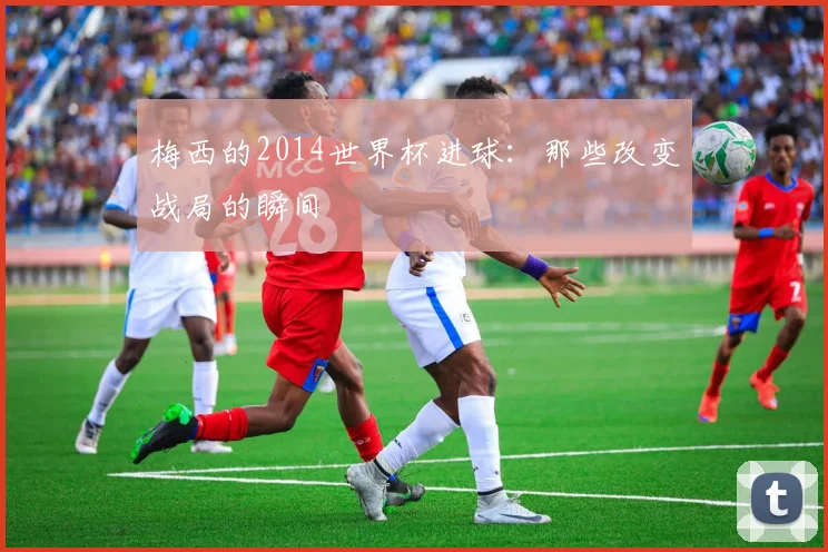 梅西的2014世界杯进球：那些改变战局的瞬间