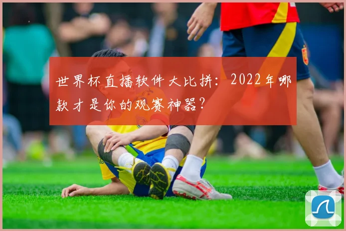 世界杯直播软件大比拼:2022年哪款才是你的观赛神器?