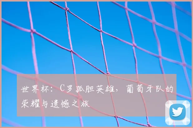 世界杯:C罗孤胆英雄,葡萄牙队的荣耀与遗憾之旅