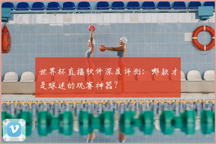 世界杯直播软件深度评测:哪款才是球迷的观赛神器?