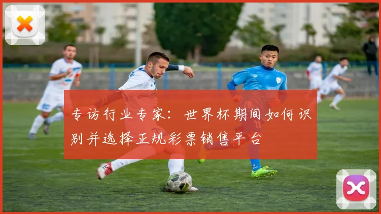 专访行业专家：世界杯期间如何识别并选择正规彩票销售平台