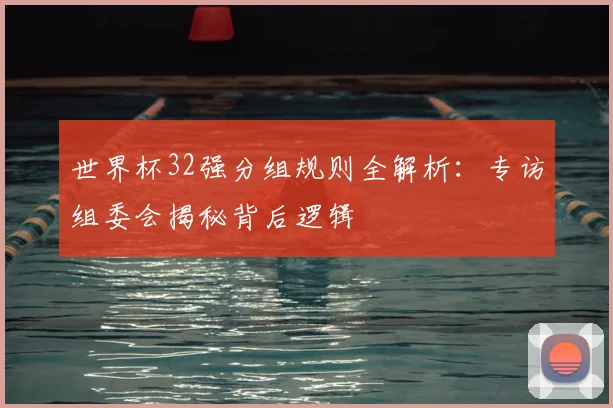 世界杯32强分组规则全解析:专访组委会揭秘背后逻辑