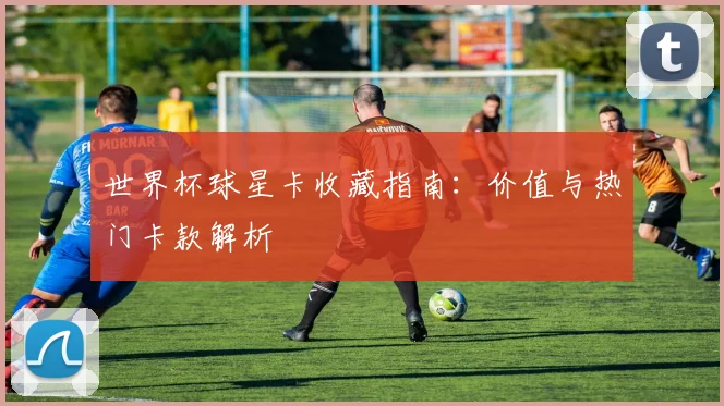 世界杯球星卡收藏指南:价值与热门卡款解析