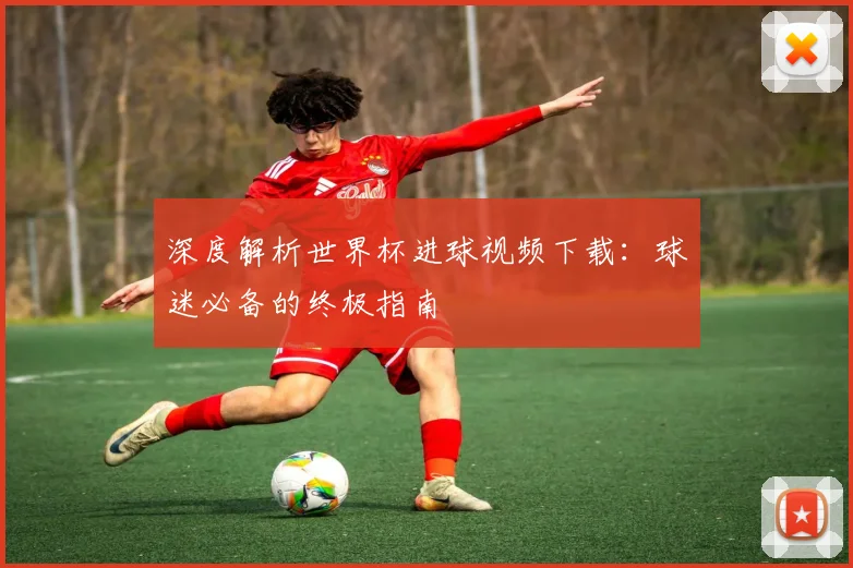 深度解析世界杯进球视频下载：球迷必备的终极指南