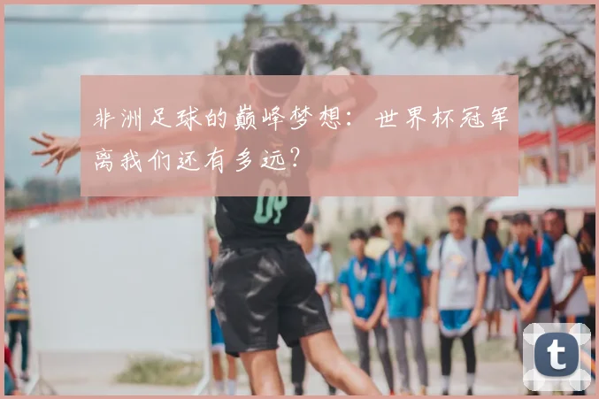 非洲足球的巅峰梦想：世界杯冠军离我们还有多远？