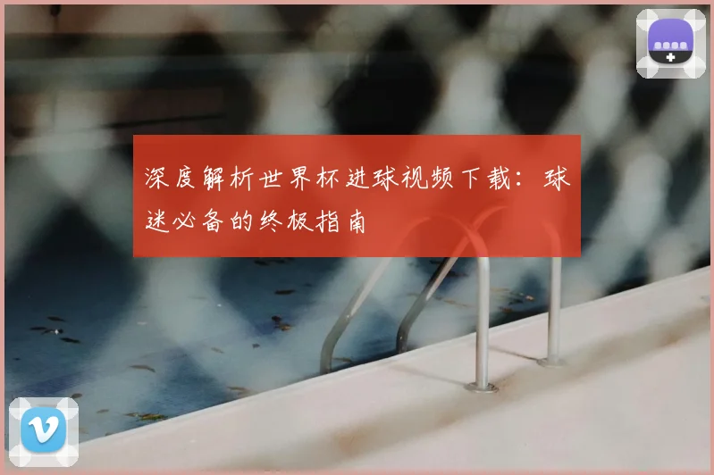 深度解析世界杯进球视频下载：球迷必备的终极指南