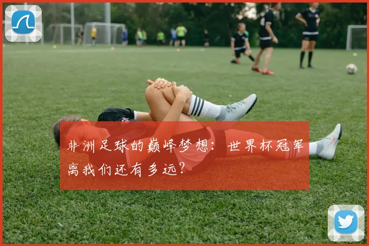 非洲足球的巅峰梦想：世界杯冠军离我们还有多远？