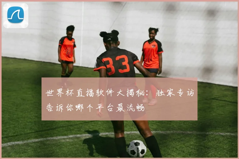 世界杯直播软件大揭秘：独家专访告诉你哪个平台最流畅