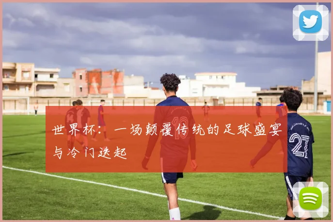 世界杯：一场颠覆传统的足球盛宴与冷门迭起