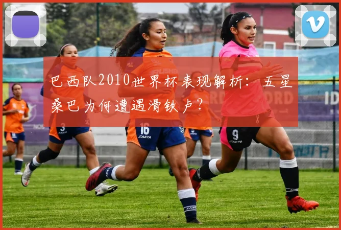 巴西队2010世界杯表现解析：五星桑巴为何遭遇滑铁卢？